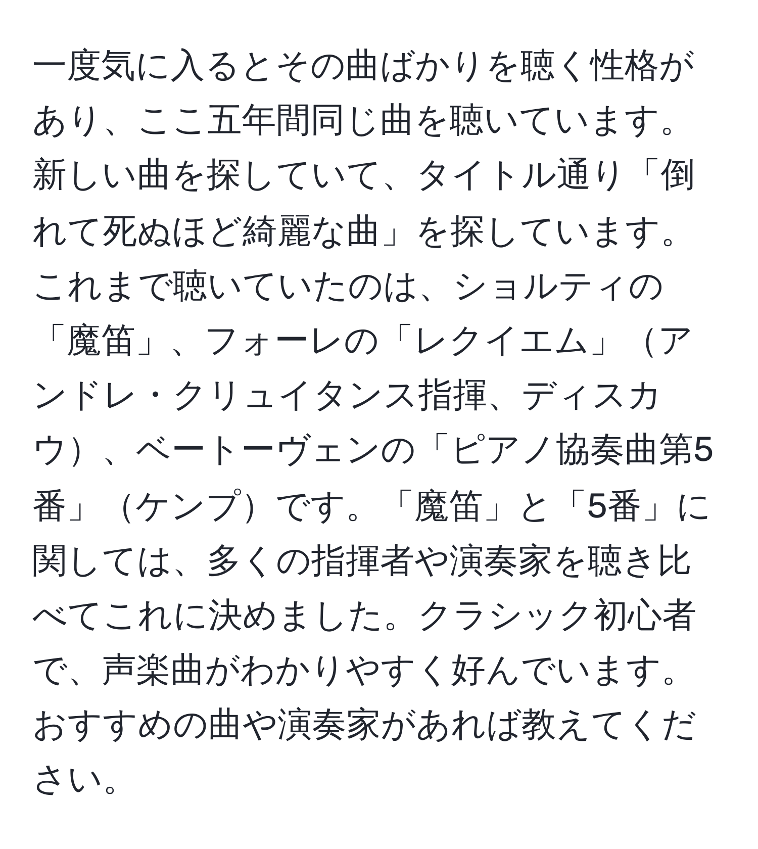 一度気に入るとその曲ばかりを聴く性格があり、ここ五年間同じ曲を聴いています。新しい曲を探していて、タイトル通り「倒れて死ぬほど綺麗な曲」を探しています。これまで聴いていたのは、ショルティの「魔笛」、フォーレの「レクイエム」アンドレ・クリュイタンス指揮、ディスカウ、ベートーヴェンの「ピアノ協奏曲第5番」ケンプです。「魔笛」と「5番」に関しては、多くの指揮者や演奏家を聴き比べてこれに決めました。クラシック初心者で、声楽曲がわかりやすく好んでいます。おすすめの曲や演奏家があれば教えてください。