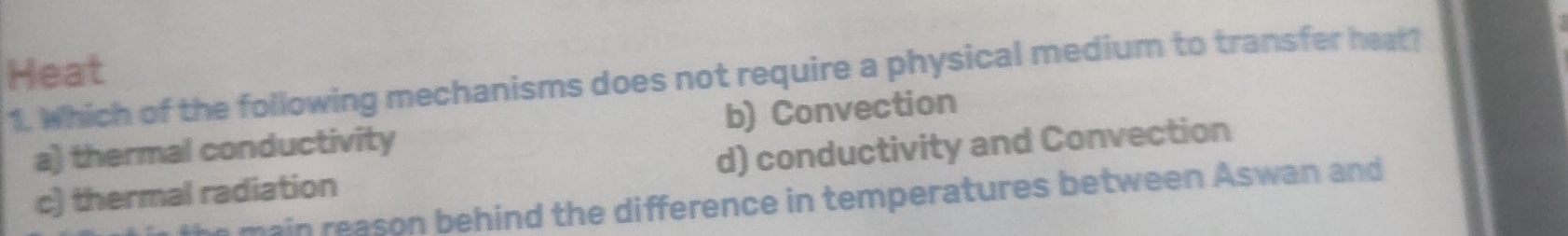 Heat
1. Which of the following mechanisms does not require a physical medium to transfer heat?
a) thermal conductivity b) Convection
c) thermal radiation d) conductivity and Convection
main reason behind the difference in temperatures between Aswan and