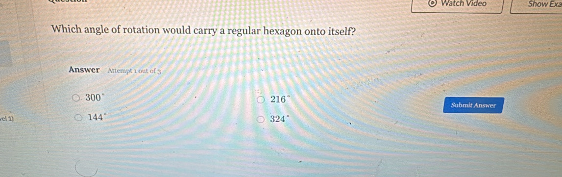 Watch Video Show Exa
Which angle of rotation would carry a regular hexagon onto itself?
Answer Attempt 1 out of 3
300°
216°
Submit Answer
vel 1) 324°
144°