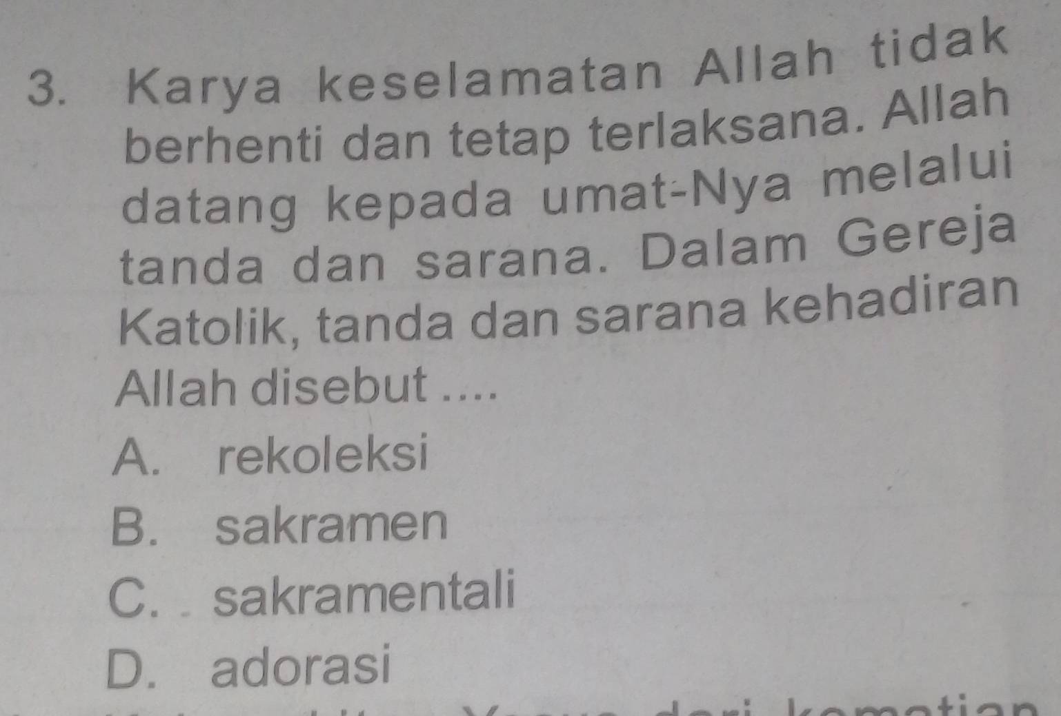 Karya keselamatan Allah tidak
berhenti dan tetap terlaksana. Allah
datang kepada umat-Nya melalui
tanda dan sarana. Dalam Gereja
Katolik, tanda dan sarana kehadiran
Allah disebut ....
A. rekoleksi
B. sakramen
C. sakramentali
D. adorasi