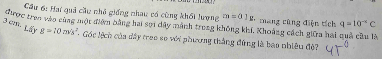 Hai quả cầu nhỏ giống nhau có cùng khối lượng m=0,1g mang cùng điện tích q=10^(-8)C
được treo vào cùng một điểm bằng hai sợi dây mảnh trong không khí. Khoảng cách giữa hai quả cầu là Lấy
3 cm. g=10m/s^2 - Góc lệch của dây treo so với phương thẳng đứng là bao nhiêu độ?