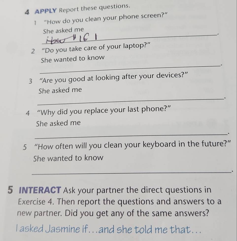 APPLY Report these questions. 
1 “How do you clean your phone screen?” 
She asked me 
_. 
2 “Do you take care of your laptop?” 
She wanted to know 
_. 
3 “Are you good at looking after your devices?” 
She asked me 
_. 
4 “Why did you replace your last phone?” 
She asked me 
_. 
5 “How often will you clean your keyboard in the future?” 
She wanted to know 
_. 
5 INTERACT Ask your partner the direct questions in 
Exercise 4. Then report the questions and answers to a 
new partner. Did you get any of the same answers? 
I asked Jasmine if. . . and she told me that. . .