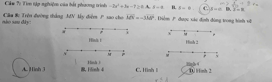 Tìm tập nghiệm của bất phương trình -2x^2+3x-7≥ 0 A. S=0. B. S=0. c. S=varnothing. . D. S=R. 
Câu 8: Trên đường thắng MN lấy điểm P sao cho vector MN=-3vector MP Điểm P được xác định đúng trong hình vẽ
ào sau đây:
M
P N
N M P
Hình 1 Hình 2
N
M P
M
P N
Hình 3 Hình 4
A. Hình 3 B. Hình 4 C. Hình 1 D Hình 2