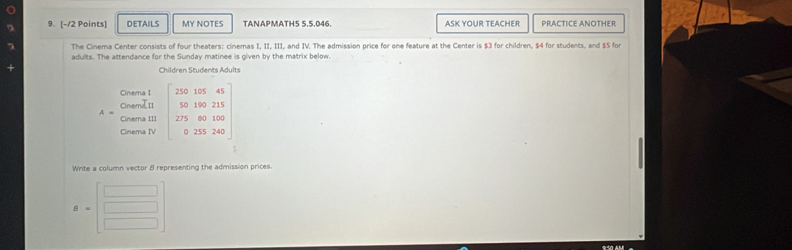 DETAILS MY NOTES TANAPMATH5 5.5.046. ASK YOUR TEACHER PRACTICE ANOTHER
The Cinema Center consists of four theaters: cinemas I, II, III, and IV. The admission price for one feature at the Center is $3 for children, $4 for students, and $5 for
adults. The attendance for the Sunday matinee is given by the matrix below.
Children Students Adults
Write a column vector B representing the admission prices.
B=beginbmatrix □  □ endbmatrix
9:50 AM
