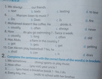 We always _our friends.
a. text b. texts c. texting d. to text
6._ Mariam listen to music ?
a. Do b. Does c. Is d. Are
7. Mohamed doesn't like coffee. He _drinks it. d. never
a. usually b. often c. always
8. How _do you go swimming ? - Twice a week.
a. usually b. long c. often d. old
9. Has Abdu _a farm in the country ? d. getting
a. got b. gets c. get
10. Can Akram play basketball ? Yes, he _.
a. shall b. can d. does
c. is
2. Complete the sentences with the correct form of the word(s) in brackets:
1.We sometimes (doing) sports or play music.
2. How aften _(you visit) your uncle ?
3. _(you have) a breakfast break ? - Yes, I do.
4. Every day, she_ (walk) to school with her brother.