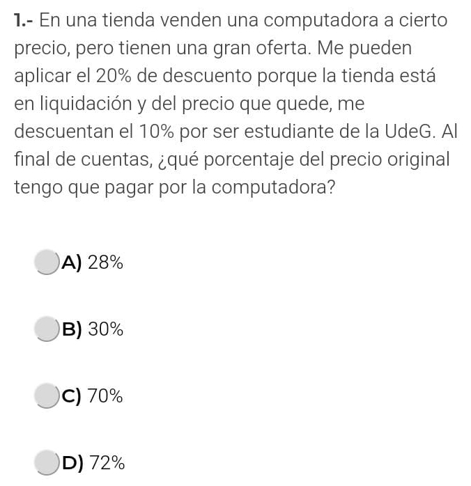 1.- En una tienda venden una computadora a cierto
precio, pero tienen una gran oferta. Me pueden
aplicar el 20% de descuento porque la tienda está
en liquidación y del precio que quede, me
descuentan el 10% por ser estudiante de la UdeG. Al
final de cuentas, ¿qué porcentaje del precio original
tengo que pagar por la computadora?
A) 28%
B) 30%
C) 70%
D) 72%