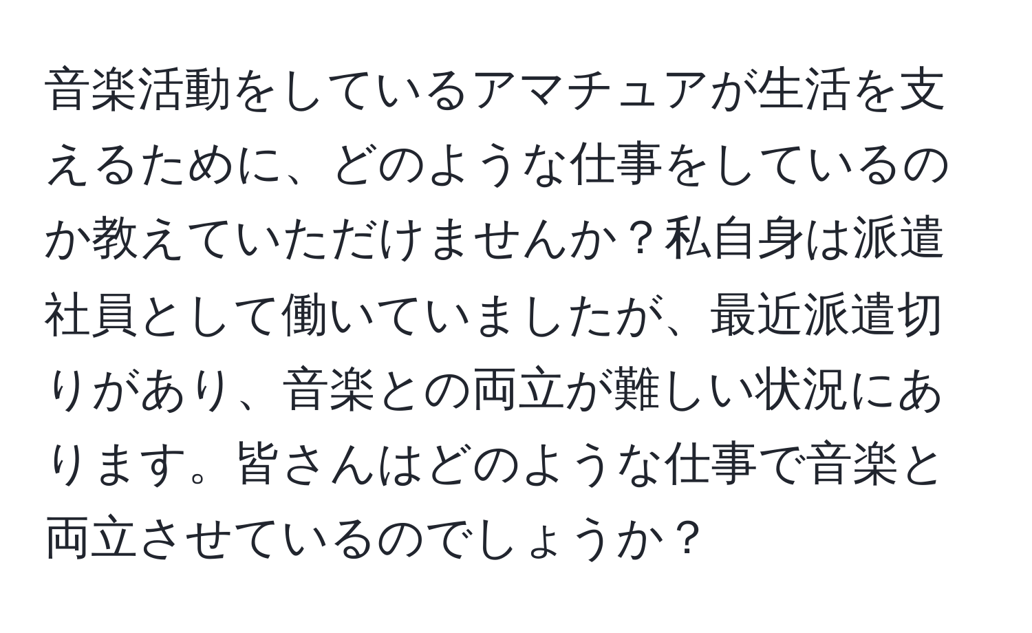 音楽活動をしているアマチュアが生活を支えるために、どのような仕事をしているのか教えていただけませんか？私自身は派遣社員として働いていましたが、最近派遣切りがあり、音楽との両立が難しい状況にあります。皆さんはどのような仕事で音楽と両立させているのでしょうか？