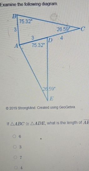 Examine the following diagram.
2019 StrongMind. Created using GeoGebra.
If △ ABC≌ △ ADE ', what is the length of overline AE
6
3
7
4