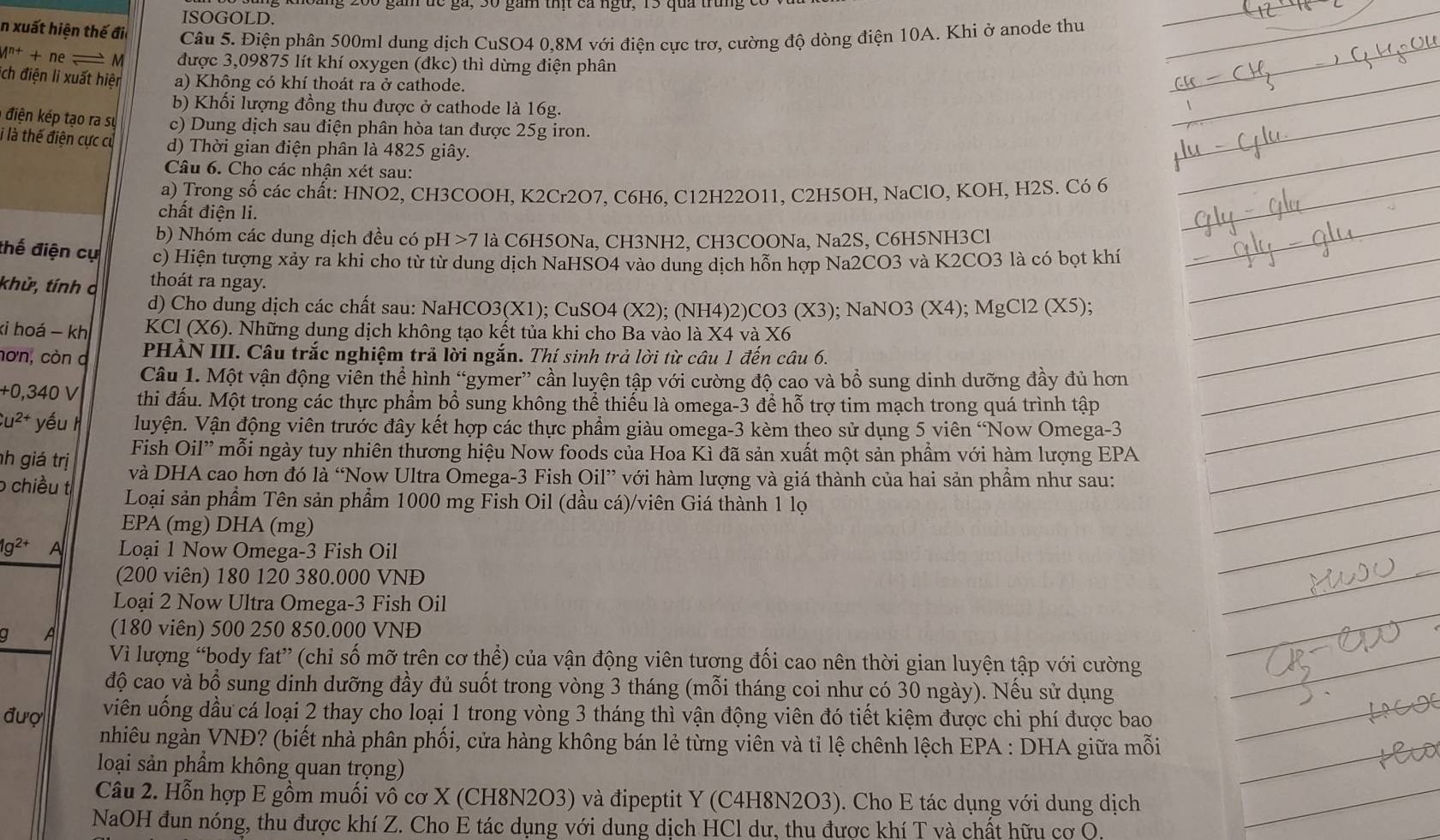 ISOGOLD.
In xuất hiện thế đi Câu 5. Điện phân 500ml dung dịch CuSO4 0,8M với điện cực trơ, cường độ dòng điện 10A. Khi ở anode thu
M^(n+)+ne M được 3,09875 lít khí oxygen (đkc) thì dừng điện phân
ích điện li xuất hiện a) Không có khí thoát ra ở cathode.
b) Khổi lượng đồng thu được ở cathode là 16g.
1  điện kếp tạo ra sự c) Dung dịch sau điện phân hòa tan được 25g iron.
i là thế điện cực cử d) Thời gian điện phân là 4825 giây.
Câu 6. Cho các nhận xét sau:
a) Trong số các chất: HNO2, CH3COOH, K2Cr2O7, C6H6, C12H22O11, C2H5OH, NaClO, KOH, H2S. Có 6
chất điện li.
b) Nhóm các dung dịch đều có pH 7 là C6H5ONa, CH3NH2, CH3COONa, Na2S, C6H5NH3Cl
thế điện cụ c) Hiện tượng xảy ra khi cho từ từ dung dịch NaHSO4 vào dung dịch hỗn hợp Na2CO3 và K2CO3 là có bọt khí
khử, tính ở thoát ra ngay.
d) Cho dung dịch các chất sau: NaHCO3(X1); CuSO4 (X2); (NH4)2)CO3 (X3); NaNO3 ( X 4); MgCl2 (X5);
ki hoá - kh  KCl (X6). Những dung dịch không tạo kết tủa khi cho Ba vào là X4 và X6
hơn, còn a  PHẢN III. Câu trắc nghiệm trả lời ngắn. Thí sinh trả lời từ câu 1 đến câu 6.
Câu 1. Một vận động viên thể hình “gymer” cần luyện tập với cường độ cao và bổ sung dinh dưỡng đầy đủ hơn
+0.340 V thi đấu. Một trong các thực phẩm bổ sung không thể thiếu là omega-3 để hỗ trợ tim mạch trong quá trình tập
u^(2+) yếu  Vluyện. Vận động viên trước đây kết hợp các thực phẩm giàu omega-3 kèm theo sử dụng 5 viên 'Now Omega-3
Fish Oil” mỗi ngày tuy nhiên thương hiệu Now foods của Hoa Kì đã sản xuất một sản phầm với hàm lượng EPA
h giá trị và DHA cao hơn đó là “Now Ultra Omega-3 Fish Oil” với hàm lượng và giá thành của hai sản phầm như sau:
o chiều t Loại sản phẩm Tên sản phẩm 1000 mg Fish Oil (dầu cá)/viên Giá thành 1 lọ
EPA (mg) DHA (mg)
1g^(2+) A Loại 1 Now Omega-3 Fish Oil
(200 viên) 180 120 380.000 VNĐ
Loại 2 Now Ultra Omega-3 Fish Oil
g A (180 viên) 500 250 850.000 VNĐ
Vì lượng “body fat” (chỉ số mỡ trên cơ thể) của vận động viên tương đối cao nên thời gian luyện tập với cường
độ cao và bổ sung dinh dưỡng đầy đủ suốt trong vòng 3 tháng (mỗi tháng coi như có 30 ngày). Nếu sử dụng
đượ viên uống dầu cá loại 2 thay cho loại 1 trong vòng 3 tháng thì vận động viên đó tiết kiệm được chi phí được bao
nhiêu ngàn VNĐ? (biết nhà phân phối, cửa hàng không bán lẻ từng viên và tỉ lệ chênh lệch EPA : DHA giữa mỗi
loại sản phầm không quan trọng)
Câu 2. Hỗn hợp E gồm muối vô cơ X (CH8N2O3) và đipeptit Y (C4H8N2O3). Cho E tác dụng với dung dịch
NaOH đun nóng, thu được khí Z. Cho E tác dụng với dung dịch HCl dư, thu được khí T và chất hữu cơ Q.