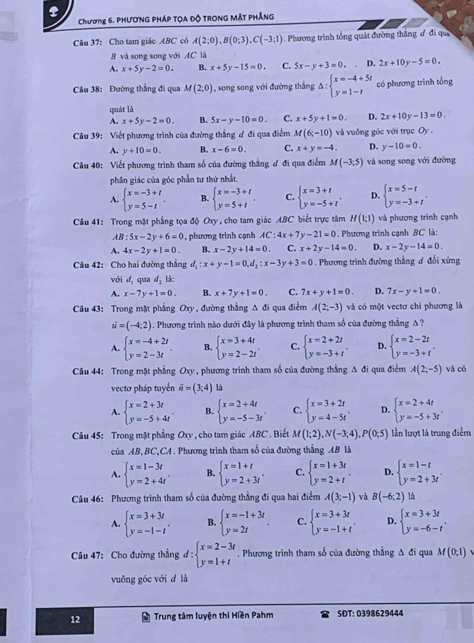 Chương 6. PHƯƠNG PHÁP TỌA Độ TRONG MặT PHẢNG
Câu 37: Cho tam giác ABC có A(2;0),B(0;3),C(-3;1). Phương trình tổng quát đường thắng đ đi quả
B và song song với AC là
A. x+5y-2=0. B. x+5y-15=0. C. 5x-y+3=0. D. 2x+10y-5=0.
Câu 38: Đường thẳng đi qua M(2;0) , song song với đường thẳng Delta :beginarrayl x=-4+5t y=1-tendarray. có phương trình tổng
quát là
A. x+5y-2=0. B. 5x-y-10=0. C. x+5y+1=0. D. 2x+10y-13=0.
Câu 39: Viết phương trình của đường thẳng đ đi qua điểm M(6;-10) và vuông góc với trục Oy .
A. y+10=0. B. x-6=0. C. x+y=-4. D. y-10=0.
Câu 40: Viết phương trình tham số của đường thẳng ơ đi qua điểm M(-3;5) và song song với đường
phân giác của góc phần tư thứ nhất.
A. beginarrayl x=-3+t y=5-tendarray. . B. beginarrayl x=-3+t y=5+tendarray. . C. beginarrayl x=3+t y=-5+tendarray. . D. beginarrayl x=5-t y=-3+tendarray. .
Câu 41: Trong mặt phẳng tọa độ Oxy, cho tam giác ABC biết trực tâm H(1;1) và phương trình cạnh
AB:5x-2y+6=0 , phương trình cạnh AC:4x+7y-21=0. Phương trình cạnh BC là:
A. 4x-2y+1=0. B. x-2y+14=0. C. x+2y-14=0. D. x-2y-14=0.
Câu 42: Cho hai đường thẳng d_1:x+y-1=0,d_2:x-3y+3=0. Phương trình đường thẳng đ đối xứng
với d_1 qua d_2la:
A. x-7y+1=0. B. x+7y+1=0. C. 7x+y+1=0. D. 7x-y+1=0.
Câu 43: Trong mặt phẳng Oxy, đường thẳng Δ đi qua điểm A(2;-3) và có một vectơ chi phương là
i=(-4;2). Phương trình nào dưới đây là phương trình tham số của đường thẳng A ?
A. beginarrayl x=-4+2t y=2-3tendarray. . B. beginarrayl x=3+4t y=2-2tendarray. . C. beginarrayl x=2+2t y=-3+tendarray. . D. beginarrayl x=2-2t y=-3+tendarray. .
Câu 44: Trong mặt phẳng Oxy, phương trình tham số của đường thẳng Δ đi qua điểm A(2;-5) và có
vectơ pháp tuyến vector n=(3;4) là
A. beginarrayl x=2+3t y=-5+4tendarray. . B. beginarrayl x=2+4t y=-5-3tendarray. . C. beginarrayl x=3+2t y=4-5tendarray. . D. beginarrayl x=2+4t y=-5+3tendarray. .
Câu 45: Trong mặt phẳng Oxy , cho tam giác ABC . Biết M(1;2),N(-3;4),P(0;5) lần lượt là trung điểm
của AB,BC,CA. Phương trình tham số của đường thẳng AB là
A. beginarrayl x=1-3t y=2+4tendarray. . B. beginarrayl x=1+t y=2+3tendarray. . C. beginarrayl x=1+3t y=2+tendarray. . D. beginarrayl x=1-t y=2+3tendarray. .
Câu 46: Phương trình tham số của đường thẳng đi qua hai điểm A(3;-1) và B(-6;2) là
A. beginarrayl x=3+3t y=-1-tendarray. . B. beginarrayl x=-1+3t y=2tendarray. . C. beginarrayl x=3+3t y=-1+tendarray. . D. beginarrayl x=3+3t y=-6-tendarray. .
Câu 47: Cho đường thẳng d:beginarrayl x=2-3t y=1+tendarray.. Phương trình tham số của đường thẳng Δ đi qua M(0;1)
vuông góc với đ là
12
Trung tâm luyện thi Hiền Pahm SĐT: 0398629444