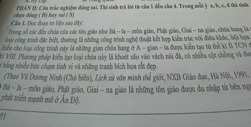 Hy Lập. 
PHÀN II: Câu trắc nghiệm đúng sai. Thí sinh trả lời từ câu 1 đến câu 4. Trong mỗi ý a, b, c, đ thí sinh 
chọn đúng ( D) hay sai ( S) 
Câu 1. Đọc đoạn tư liệu sau đây: 
Trong số các đền chủa của các tôn giáo như Bà − la - môn giáo, Phật giáo, Giai - na giáo, chùa hang là 
loại công trình đặc biệt, thường là những công trình nghệ thuật kết hợp kiến trúc với điêu khắc, hội họa 
biểu cho loại công trình này là những gian chùa hang ở A - gian - ta được kiến tạo từ thế kỉ II TCN ở 
ki VIII. Phương pháp kiến tạo loại chùa này là khoét sâu vào vách núi đá, có nhiều cột chỗng và đưc 
Ở bằng nhiều bức chạm tinh vì và những tranh bích họa rất đẹp. 
(Theo Vũ Dương Ninh (Chủ biên), Lịch sử văn minh thế giới, NXB Giáo dục, Hà Nội, 1991, 
0 Bà ~ la − môn giáo, Phật giáo, Giai - na giáo là những tôn giáo được du nhập tử bên ng 
phát triển mạnh mẽ ở Ấn Độ. 
01