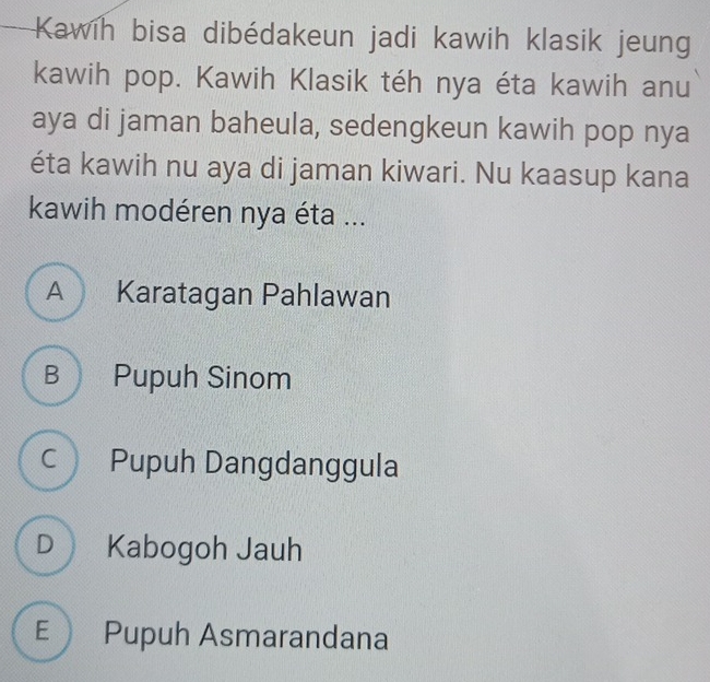 Kawih bisa dibédakeun jadi kawih klasik jeung
kawih pop. Kawih Klasik téh nya éta kawih anu
aya di jaman baheula, sedengkeun kawih pop nya
éta kawih nu aya di jaman kiwari. Nu kaasup kana
kawih modéren nya éta ...
A Karatagan Pahlawan
B Pupuh Sinom
c Pupuh Dangdanggula
D Kabogoh Jauh
E Pupuh Asmarandana