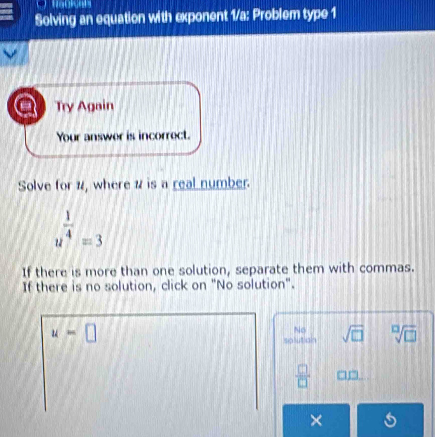 Solving an equation with exponent 1/a: Problem type 1
Try Again
Your answer is incorrect.
Solve for #, where # is a real number.
u^(frac 1)4=3
If there is more than one solution, separate them with commas.
If there is no solution, click on "No solution".
u=□
No
solution sqrt(□ ) sqrt[□](□ )
 □ /□   □ □ . 
×