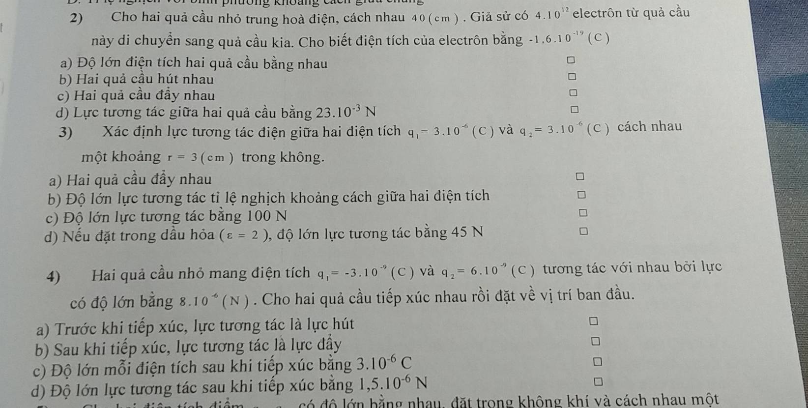 nưông Khoảng
2) Cho hai quả cầu nhỏ trung hoà điện, cách nhau 40 (cm ) . Giả sử có 4.10^(12) electrôn từ quả cầu
này di chuyển sang quả cầu kia. Cho biết điện tích của electrôn bằng -1.6.10^(-19) ( C )
a) Độ lớn điện tích hai quả cầu bằng nhau
b) Hai quả cầu hút nhau
c) Hai quả cầu đầy nhau
d) Lực tương tác giữa hai quả cầu bằng 23.10^(-3)N
3) Xác định lực tương tác điện giữa hai điện tích q_1=3.10^(-6) ( C ) và q_2=3.10^(-6)(C) cách nhau
một khoảng r=3(cm) trong không.
a) Hai quả cầu đầy nhau
b) Độ lớn lực tương tác tỉ lệ nghịch khoảng cách giữa hai điện tích
c) Độ lớn lực tương tác bằng 100 N
d) Nếu đặt trong dầu hỏa (varepsilon =2) , độ lớn lực tương tác bằng 45 N
4) Hai quả cầu nhỏ mang điện tích q_1=-3.10^(-9)(C) và q_2=6.10^(-9)(C) tương tác với nhau bởi lực
có độ lớn bằng 8. 10^(-6)(N). Cho hai quả cầu tiếp xúc nhau rồi đặt về vị trí ban đầu.
a) Trước khi tiếp xúc, lực tương tác là lực hút
b) Sau khi tiếp xúc, lực tương tác là lực đẩy
c) Độ lớn mỗi điện tích sau khi tiếp xúc bằng 3.10^(-6)C
d) Độ lớn lực tương tác sau khi tiếp xúc bằng 1,5.10^(-6)N
ó độ lớn bằng nhau, đặt trong không khí và cách nhau một