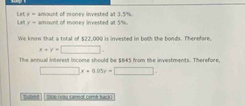 Step 
Let x= amount of money invested at 3.5%. 
Let y= amount of money invested at 5%. 
We know that a total of $22,000 is invested in both the bonds. Therefore,
x+y=□. 
The annual interest income should be $845 from the investments. Therefore,
□ x+0.05y=□ , 
Submd Skip (you cannot come back)