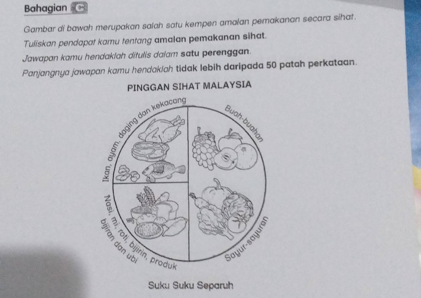 Bahagian 
Gambar di bawah merupakan salah satu kempen amalan pemakanan secara sihat. 
Tuliskan pendapat kamu tentang amalan pemakanan sihat. 
Jawapan kamu hendaklah ditulis dalam satu perenggan. 
Panjangnya jawapan kamu hendaklah tidak lebih daripada 50 patah perkataan. 
PINGGAN SIHAT MALAYSIA 
Suku Suku Separuh