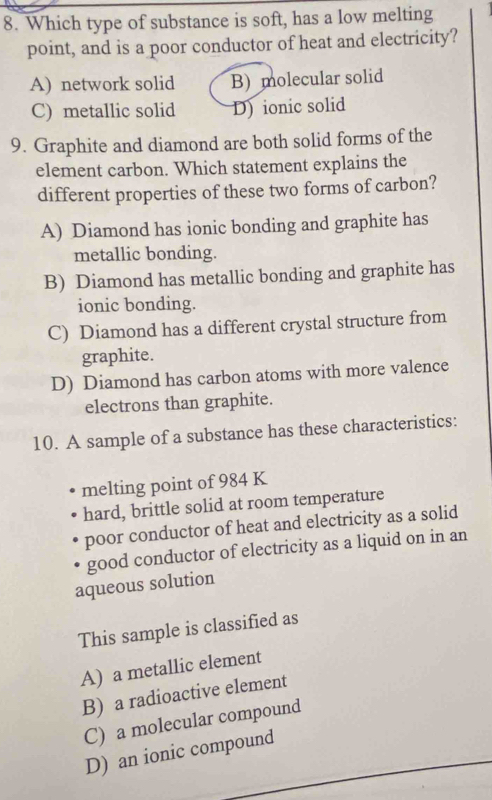 Which type of substance is soft, has a low melting
point, and is a poor conductor of heat and electricity?
A) network solid B) molecular solid
C) metallic solid D) ionic solid
9. Graphite and diamond are both solid forms of the
element carbon. Which statement explains the
different properties of these two forms of carbon?
A) Diamond has ionic bonding and graphite has
metallic bonding.
B) Diamond has metallic bonding and graphite has
ionic bonding.
C) Diamond has a different crystal structure from
graphite.
D) Diamond has carbon atoms with more valence
electrons than graphite.
10. A sample of a substance has these characteristics:
melting point of 984 K
hard, brittle solid at room temperature
poor conductor of heat and electricity as a solid
good conductor of electricity as a liquid on in an
aqueous solution
This sample is classified as
A) a metallic element
B) a radioactive element
C) a molecular compound
D) an ionic compound