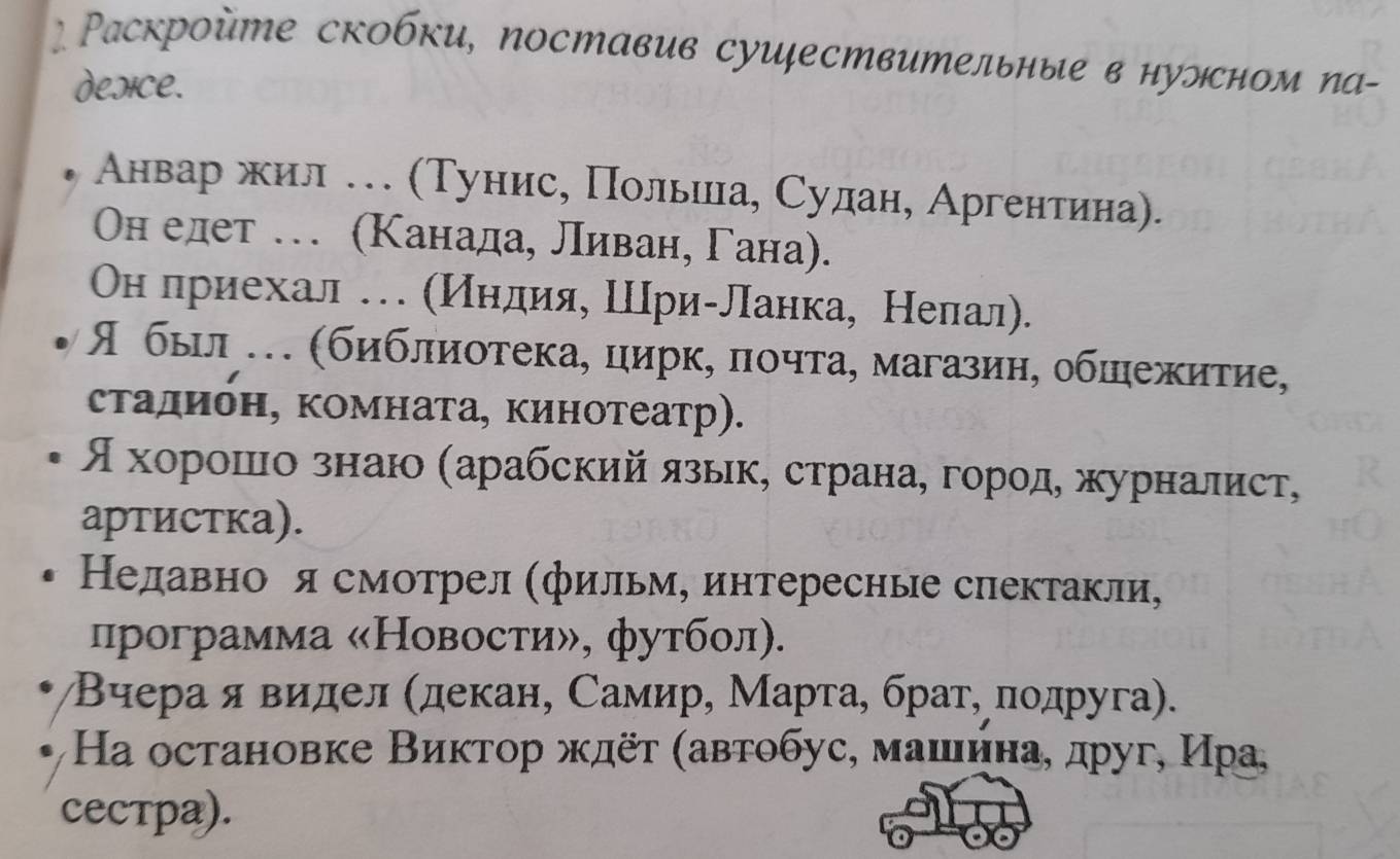 Ρаскройте скобки, поставив суиествительные в нуэсном па- 
desice. 
Анвар жил … (Тунис, Πольииа, Сулан, Аргентина). 
ОΟн елет … (Κанада, ливан, Гана). 
Οн лриехал . (Индия, Шри-ланка, Нелал). 
Я быιл . (библиотека, цирк, πочта, магазиη, обшежитие, 
стадибн, комната, кинотеатр). 
ςхоορрίоοшίιίоαзнаю (арабский язькΒ страна, горοдΒ журналист, 
артистка). 
Недавно я смотрел (фильм, интересные спектакли, 
программа «Новости», футбол). 
Βчера я видел (декан, Самир, Марта, брат, πодруга). 
Ηа остановке Виктор ждёτ (автобус, машнна, друг, Ира, 
Cестра).