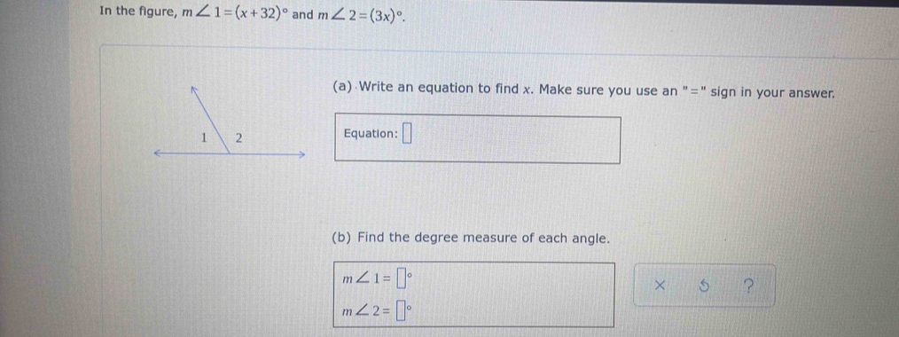 In the figure, m∠ 1=(x+32)^circ  and m∠ 2=(3x)^circ . 
(a) Write an equation to find x. Make sure you use an "=" sign in your answer. 
Equation: □ 
(b) Find the degree measure of each angle.
m∠ 1=□°
× ?
m∠ 2=□°