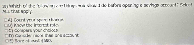 Which of the following are things you should do before opening a savings account? Select
ALL that apply.
A) Count your spare change.
B) Know the interest rate.
C) Compare your choices.
D) Consider more than one account.
E) Save at least $500.