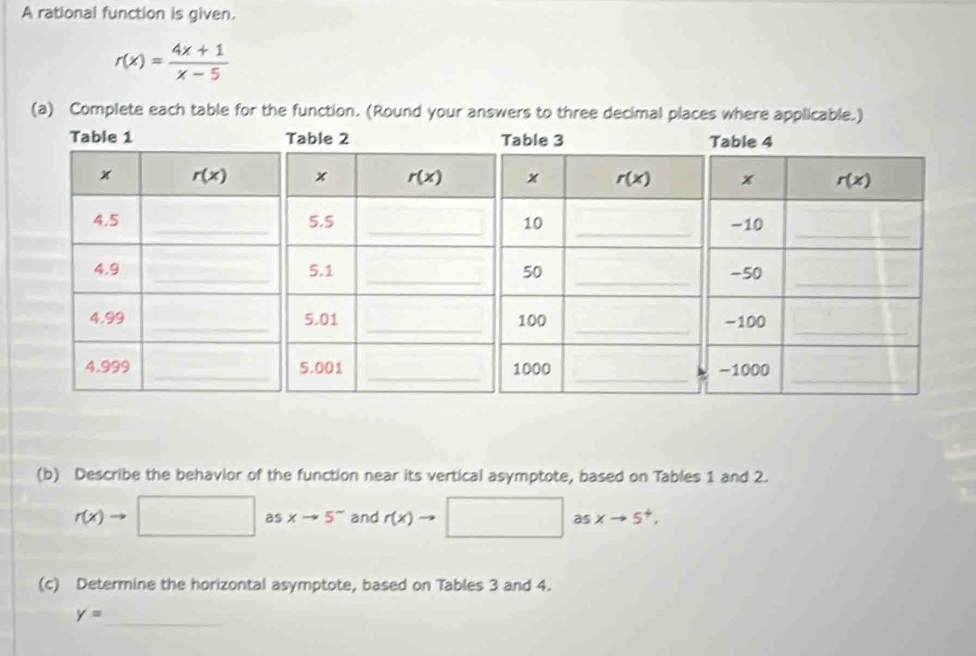 A rational function is given.
r(x)= (4x+1)/x-5 
(a) Complete each table for the function. (Round your answers to three decimal places where applicable.)
(b) Describe the behavior of the function near its vertical asymptote, based on Tables 1 and 2.
r(x)to □ as xto 5^- and r(x) asxto 5^+.
(c) Determine the horizontal asymptote, based on Tables 3 and 4.
y= _