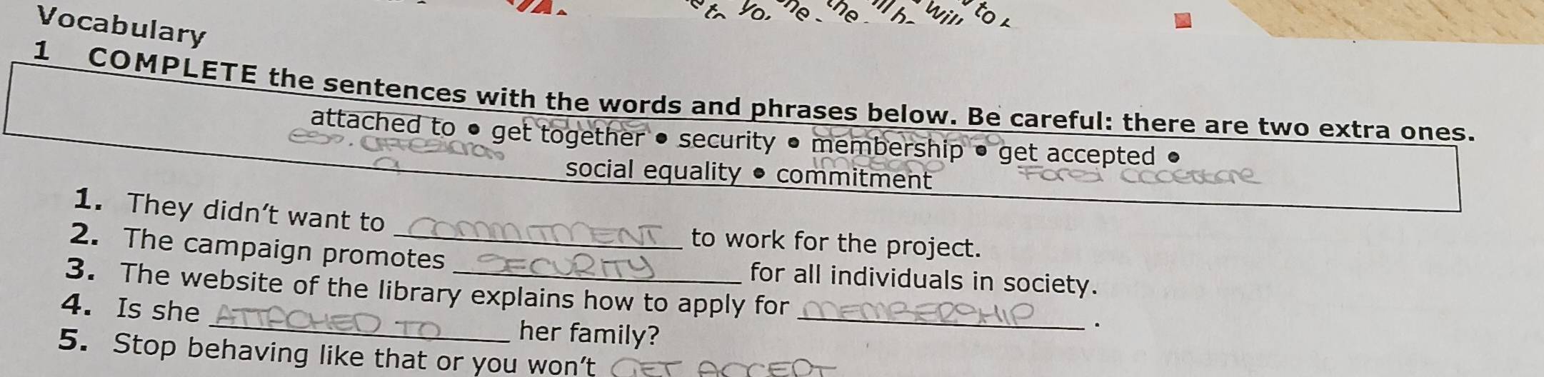 Vocabulary 
1 COMPLETE the sentences with the words and phrases below. Be careful: there are two extra ones. 
attached to ● get together • security • membership • get accepted 
social equality • commitment 
1. They didn’t want to to work for the project. 
2. The campaign promotes for all individuals in society. 
3. The website of the library explains how to apply for 
4. Is she _her family?_ 
. 
5. Stop behaving like that or you won’t