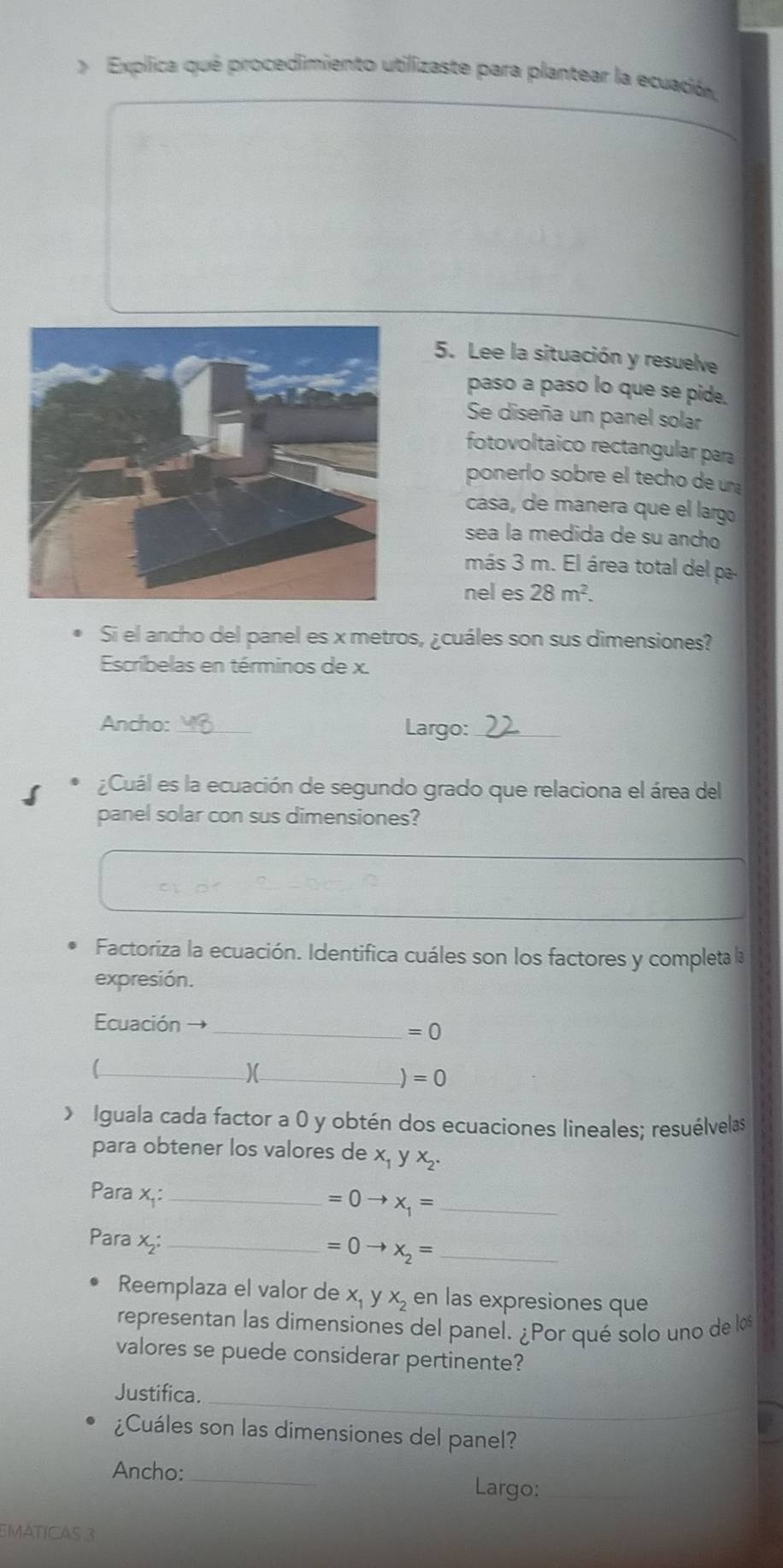 > Explica qué procedimiento utilizaste para plantear la ecuación, 
5. Lee la situación y resuelve 
paso a paso lo que se pide. 
Se diseña un panel solar 
fotovoltaico rectangular para 
ponerlo sobre el techo de un 
casa, de manera que el largo 
sea la medida de su ancho 
más 3 m. El área total del pa 
nel es 28m^2. 
Si el ancho del panel es x metros, ¿cuáles son sus dimensiones? 
Escríbelas en términos de x. 
Ancho: _Largo:_ 
¿Cuál es la ecuación de segundo grado que relaciona el área del 
panel solar con sus dimensiones? 
Factoriza la ecuación. Identifica cuáles son los factores y completa la 
expresión. 
Ecuación → 
_ =0
_( 
)(_
=0 Iguala cada factor a 0 y obtén dos ecuaciones lineales; resuélvelas 
para obtener los valores de X_1 y X_2. 
Para x,: _ =0to x_1= _ 
Para x₂ :_ 
_ =0to x_2=
Reemplaza el valor de x y x_2 en las expresiones que 
representan las dimensiones del panel. ¿Por qué solo uno de los 
valores se puede considerar pertinente? 
_ 
Justifica. 
¿Cuáles son las dimensiones del panel? 
Ancho: _Largo:_ 
EMáticas 3