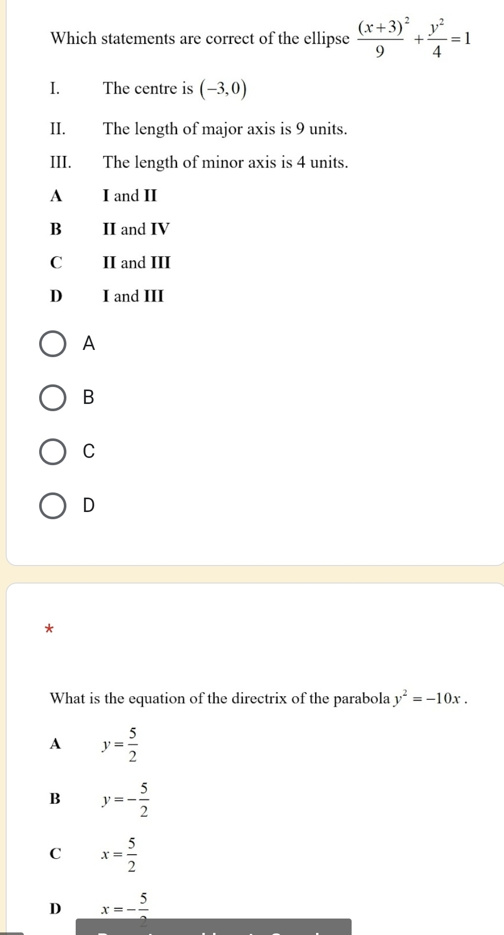 Which statements are correct of the ellipse frac (x+3)^29+ y^2/4 =1
I. The centre is (-3,0)
II. The length of major axis is 9 units.
III. The length of minor axis is 4 units.
A I and II
B II and IV
C II and III
D I and III
A
B
C
D
*
What is the equation of the directrix of the parabola y^2=-10x.
A y= 5/2 
B y=- 5/2 
C x= 5/2 
D x=- 5/2 