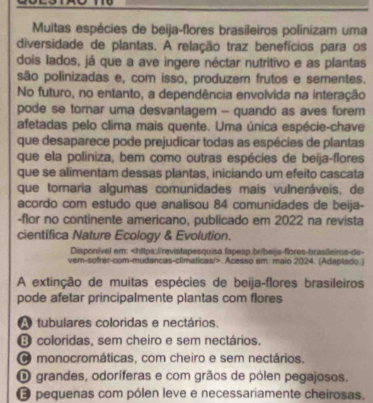 Muitas espécies de beija-flores brasileiros polinizam uma
diversidade de plantas. A relação traz benefícios para os
dois lados, já que a ave ingere néctar nutritivo e as plantas
são polinizadas e, com isso, produzem frutos e sementes.
No futuro, no entanto, a dependência envolvida na interação
pode se torar uma desvantagem - quando as aves forem
afetadas pelo clima mais quente. Uma única espécie-chave
que desaparece pode prejudicar todas as espécies de plantas
que ela poliniza, bem como outras espécies de beija-flores
que se alimentam dessas plantas, iniciando um efeito cascata
que tornaria algumas comunidades maís vulneráveis, de
acordo com estudo que analisou 84 comunidades de beija-
-flor no continente americano, publicado em 2022 na revista
cientifica Nature Ecology & Evolution.
Disponível em:. Acesso em. maio 2024. (Adaptado.)
A extinção de muitas espécies de beija-flores brasileiros
pode afetar principalmente plantas com flores
A tubulares coloridas e nectários.
D coloridas, sem cheiro e sem nectários.
O monocromáticas, com cheiro e sem nectários.
D grandes, odoríferas e com grãos de pólen pegajosos.
O pequenas com pólen leve e necessariamente cheirosas.