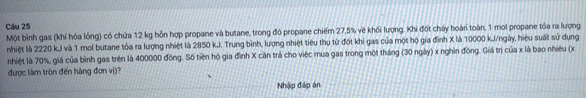 Một bình gas (khí hóa lỏng) có chứa 12 kg hỗn hợp propane và butane, trong đó propane chiếm 27, 5% về khối lượng. Khi đốt cháy hoàn toàn, 1 mol propane tỏa ra lượng 
nhiệt là 2220 kJ và 1 mol butane tỏa ra lượng nhiệt là 2850 kJ. Trung bình, lượng nhiệt tiêu thụ từ đốt khí gas của một hộ gia đình X là 10000 kJ/ngày, hiệu suất sử dụng 
nhiệt là 70%, giá của bình gas trên là 400000 đồng. Số tiền hộ gia đình X cần trả cho việc mua gas trong một tháng (30 ngày) x nghìn đồng. Giá trị của x là bao nhiêu (x
được làm tròn đến hàng đơn vị)? 
Nhập đáp án