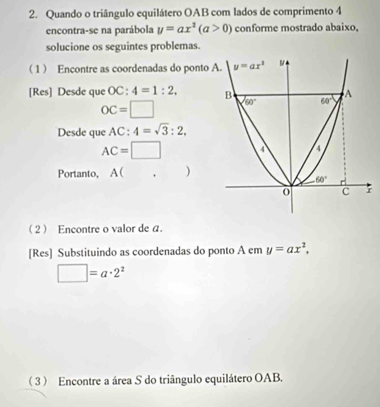 Quando o triângulo equilátero OAB com lados de comprimento 4
encontra-se na parábola y=ax^2(a>0) conforme mostrado abaixo,
solucione os seguintes problemas.
1 Encontre as coordenadas do ponto 
[Res] Desde que OC:4=1:2,
OC=□
Desde que AC:4=sqrt(3):2,
AC=□
Portanto, A ( ,)
2 Encontre o valor de a.
[Res] Substituindo as coordenadas do ponto A em y=ax^2,
□ =a· 2^2
 3  Encontre a área S do triângulo equilátero OAB.