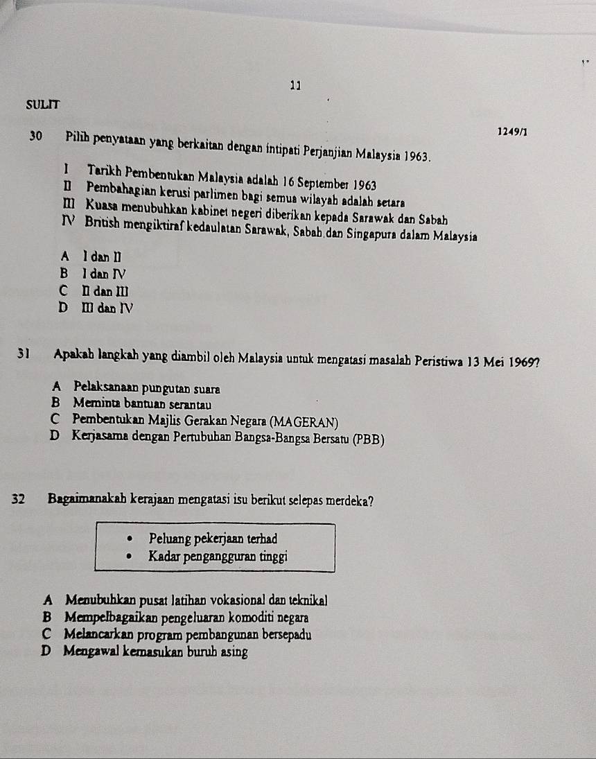 SULIT
1249/1
30 Pilih penyataan yang berkaitan dengan intipati Perjanjian Malaysia 1963.
1 Tarikh Pembentukan Malaysia adalah 16 September 1963
I Pembahagian kerusi parlimen bagi semua wilayah adalah setara
III Kuasa menubuhkan kabinet negeri diberikan kepada Sarawak dan Sabah
N British mengiktiraf kedaulatan Sarawak, Sabah dan Singapura dalam Malaysia
A l dan Il
B l dan IV
C I dan II
D I dan IV
31 Apakah langkah yang diambil oleh Malaysia untuk mengatasi masalah Peristiwa 13 Mei 1969?
A Pelaksanaan pungutan suara
B Meminta bantuan serantau
C Pembentukan Majlis Gerakan Negara (MAGERAN)
D Kerjasama dengan Pertubuhan Bangsa-Bangsa Bersatu (PBB)
32 Bagaimanakah kerajaan mengatasi isu berikut selepas merdeka?
Peluang pekerjaan terhad
Kadar pengangguran tinggi
A Menubuhkan pusat latihan vokasional dan teknikal
B Mempelbagaikan pengeluaran komoditi negara
C Melancarkan program pembangunan bersepadu
D Mengawal kemasukan buruh asing