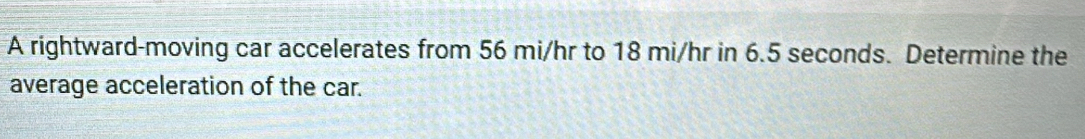 A rightward-moving car accelerates from 56 mi/hr to 18 mi/hr in 6.5 seconds. Determine the 
average acceleration of the car.