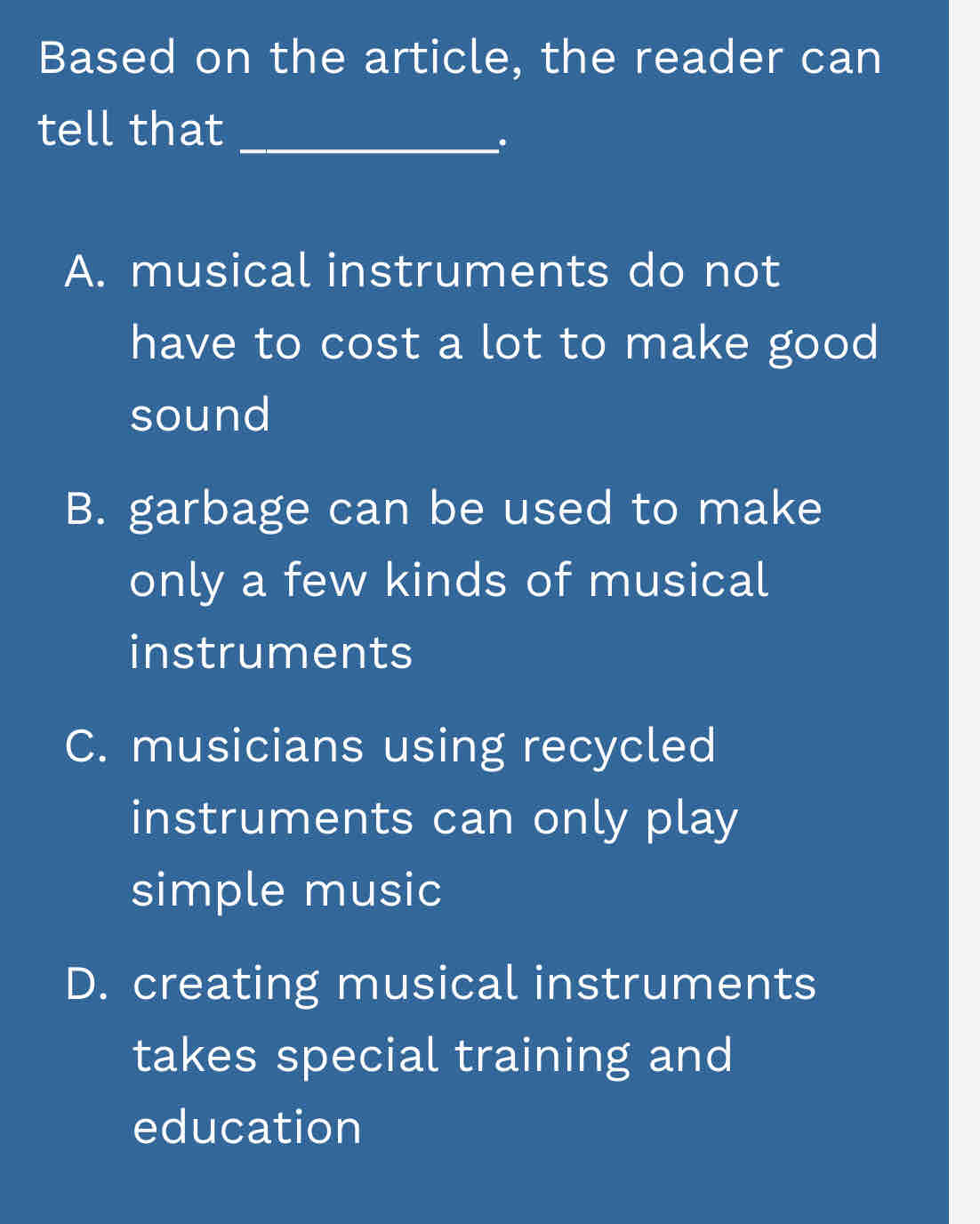 Based on the article, the reader can
tell that_
.
A. musical instruments do not
have to cost a lot to make good
sound
B. garbage can be used to make
only a few kinds of musical
instruments
C. musicians using recycled
instruments can only play
simple music
D. creating musical instruments
takes special training and
education