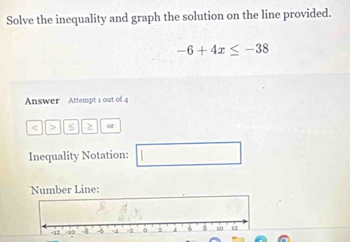 Solve the inequality and graph the solution on the line provided.
-6+4x≤ -38
Answer Attempt 1 out of 4 
< > < > or 
Inequality Notation: | 
□ 
Number Line: