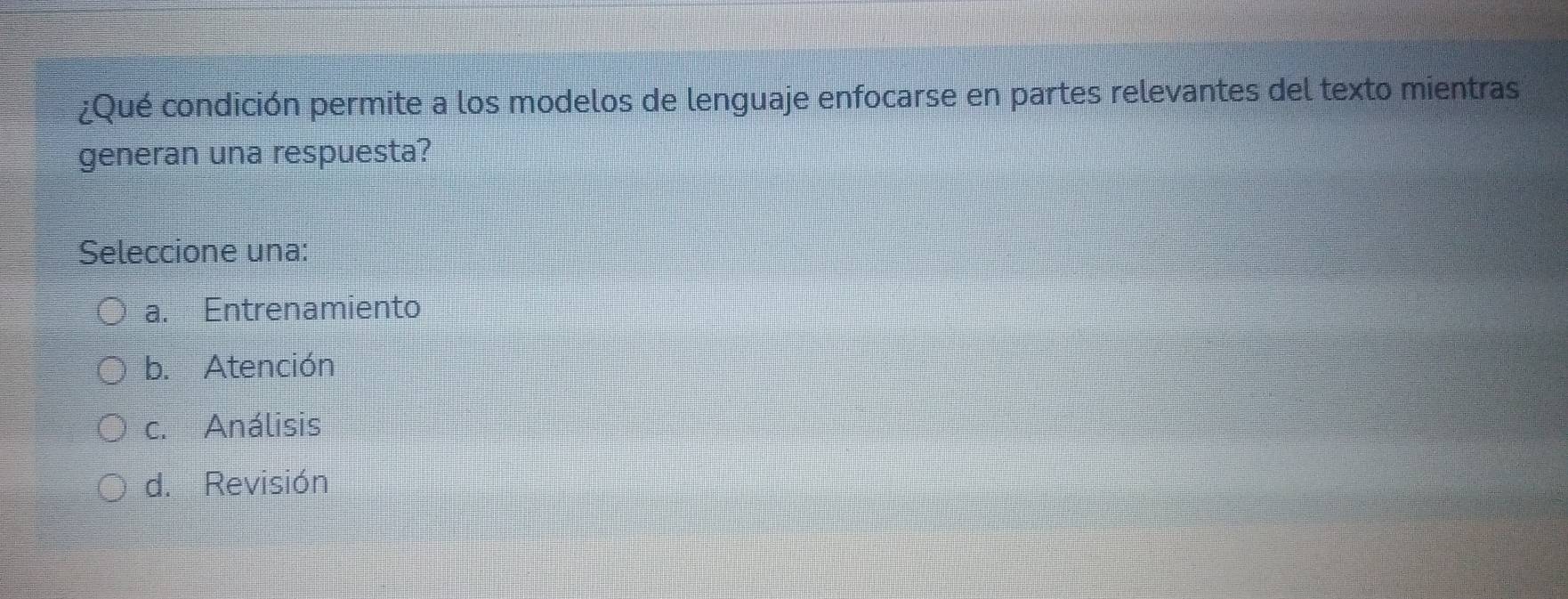 ¿Qué condición permite a los modelos de lenguaje enfocarse en partes relevantes del texto mientras
generan una respuesta?
Seleccione una:
a. Entrenamiento
b. Atención
c. Análisis
d. Revisión