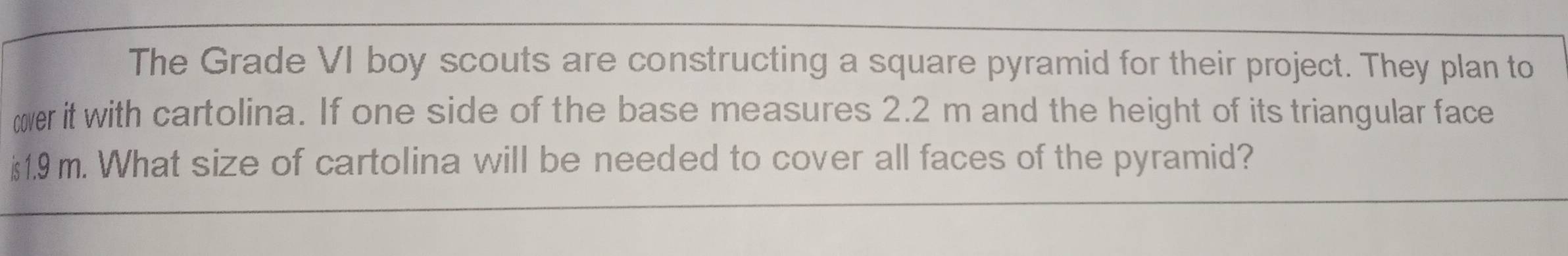 The Grade VI boy scouts are constructing a square pyramid for their project. They plan to 
cver it with cartolina. If one side of the base measures 2.2 m and the height of its triangular face
is1.9 m. What size of cartolina will be needed to cover all faces of the pyramid?