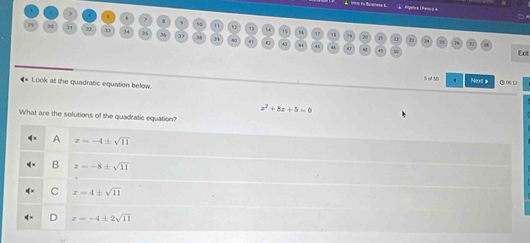 A bntra to Busness t Algebra l Penod 4
3 4 s 6 7 8 9 10 11 12 13
29 30 31 32 33 34 35 36 37 38 39
14 's 16 17 18 19 20 21 72 24 25
26 27 28
40 41 43 44 45 48 47 48 49 50 Exit
5 of 50 4 Next ( 06:12
4× Look at the quadratic equation below.
x^2+8x+5=0
What are the solutions of the quadratic equation?
A x=-4± sqrt(11)
B x=-8± sqrt(11)
C x=4± sqrt(11)
x=-4± 2sqrt(11)