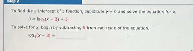 To find the x-intercept of a function, substitute y=0 and solve the equation for x.
0=log _4(x-3)+5
To solve for x, begin by subtracting 5 from each side of the equation.
log _4(x-3)=_ 