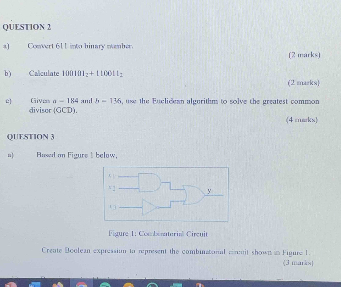 Convert 611 into binary number. 
(2 marks) 
b)€ Calculate 100101_2+110011_2
(2 marks) 
c) Given a=184 and b=136 , use the Euclidean algorithm to solve the greatest common 
divisor (GCD). 
(4 marks) 
QUESTION 3 
a) Based on Figure 1 below, 
Figure 1: Combinatorial Circuit 
Create Boolean expression to represent the combinatorial circuit shown in Figure 1. 
(3 marks)