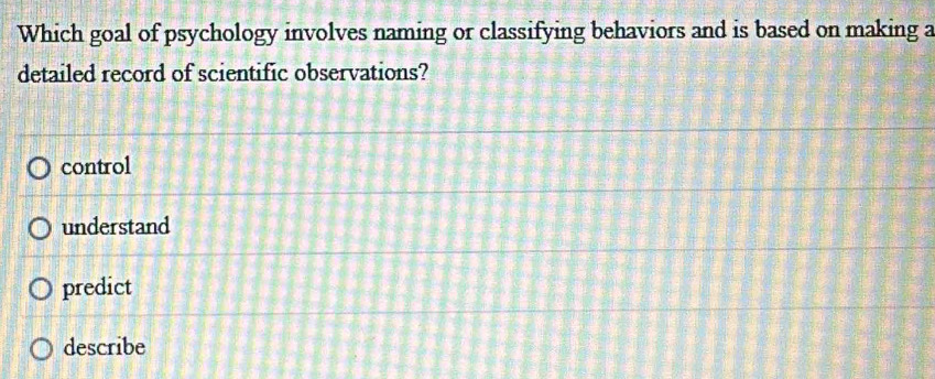 Which goal of psychology involves naming or classifying behaviors and is based on making a
detailed record of scientific observations?
control
understand
predict
describe