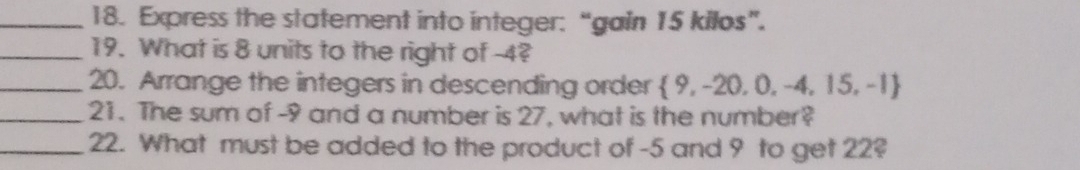 Express the statement into integer: “gain 15 kilos ”. 
_19. What is 8 units to the right of -4? 
_20. Arrange the integers in descending order  9,-20,0,-4,15,-1
_21. The sum of -9 and a number is 27, what is the number? 
_22. What must be added to the product of -5 and 9 to get 22?