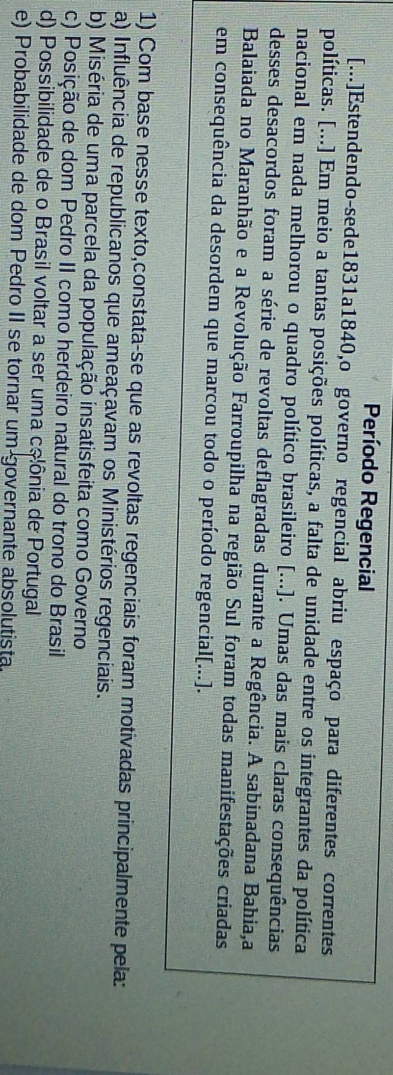 Período Regencial
[...]Estendendo-sede1831a1840,o governo regencial abriu espaço para diferentes correntes
políticas. [...] Em meio a tantas posições políticas, a falta de unidade entre os integrantes da política
nacional em nada melhorou o quadro político brasileiro [...). Umas das mais claras consequências
desses desacordos foram a série de revoltas deflagradas durante a Regência. A sabinadana Bahia,a
Balaiada no Maranhão e a Revolução Farroupilha na região Sul foram todas manifestações criadas
em consequência da desordem que marcou todo o período regencial[...)].
1) Com base nesse texto,constata-se que as revoltas regenciais foram motivadas principalmente pela:
a) Influência de republicanos que ameaçavam os Ministérios regenciais.
b) Miséria de uma parcela da população insatisfeita como Governo
c) Posição de dom Pedro II como herdeiro natural do trono do Brasil
d) Possibilidade de o Brasil voltar a ser uma colônia de Portugal
e) Probabilidade de dom Pedro II se tornar um governante absolutista.