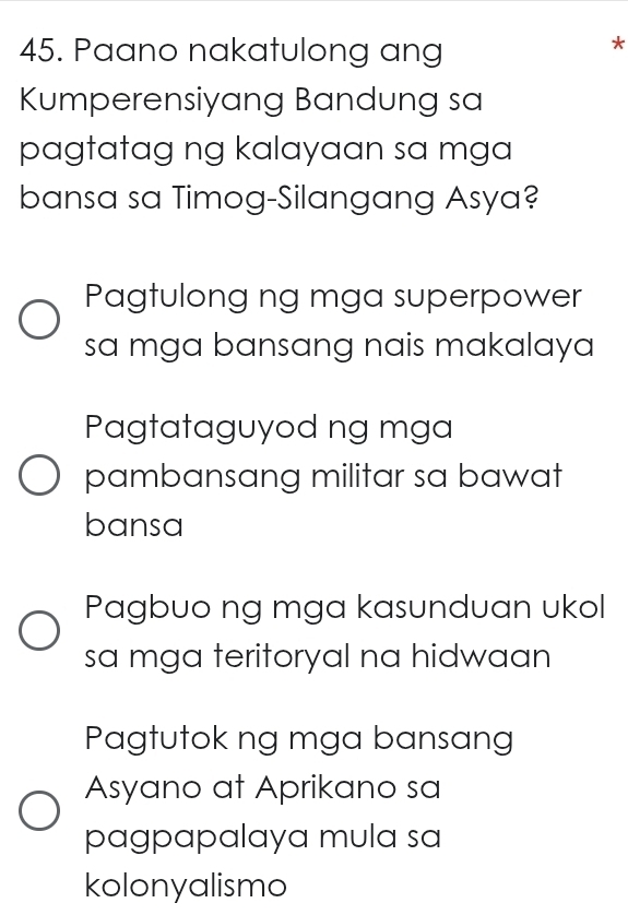 Paano nakatulong ang
*
Kumperensiyang Bandung sa
pagtatag ng kalayaan sa mga
bansa sa Timog-Silangang Asya?
Pagtulong ng mga superpower
sa mga bansang nais makalaya
Pagtataguyod ng mga
pambansang militar sa bawat
bansa
Pagbuo ng mga kasunduan ukol
sa mga teritoryal na hidwaan
Pagtutok ng mga bansang
Asyano at Aprikano sa
pagpapalaya mula sa
kolonyalismo