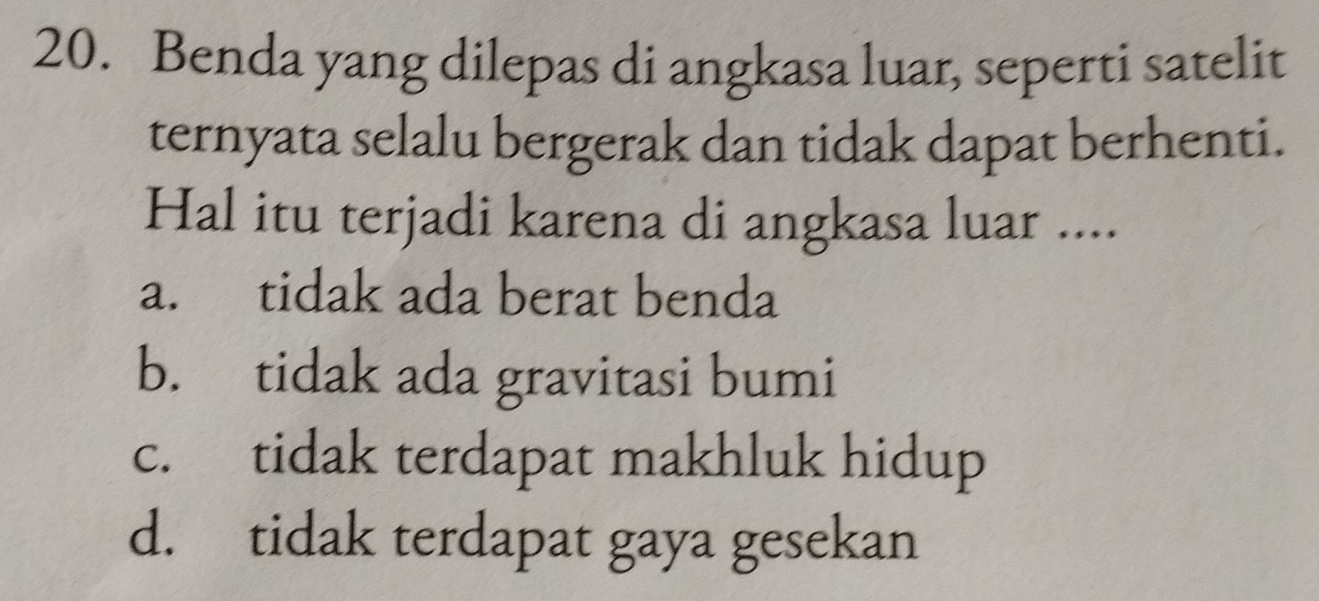 Benda yang dilepas di angkasa luar, seperti satelit
ternyata selalu bergerak dan tidak dapat berhenti.
Hal itu terjadi karena di angkasa luar ....
a. tidak ada berat benda
b. tidak ada gravitasi bumi
c. tidak terdapat makhluk hidup
d. tidak terdapat gaya gesekan