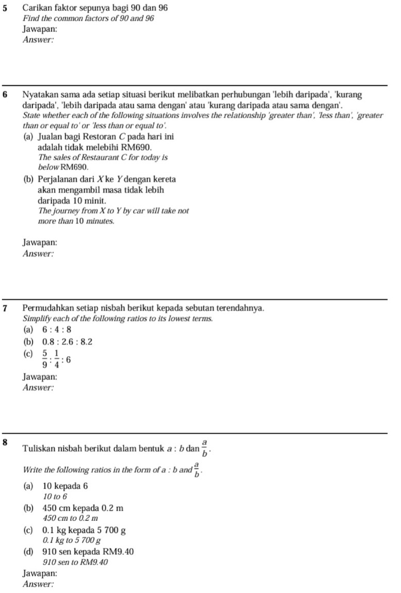 Carikan faktor sepunya bagi 90 dan 96
Find the common factors of 90 and 96
Jawapan: 
Answer: 
6 Nyatakan sama ada setiap situasi berikut melibatkan perhubungan 'lebih daripada', 'kurang 
daripada', 'lebih daripada atau sama dengan' atau 'kurang daripada atau sama dengan'. 
State whether each of the following situations involves the relationship 'greater than', 'less than', 'greater 
than or equal to' or 'less than or equal to'. 
(a) Jualan bagi Restoran C pada hari ini 
adalah tidak melebihi RM690. 
The sales of Restaurant C for today is 
below RM690. 
(b) Perjalanan dari Xke Ydengan kereta 
akan mengambil masa tidak lebih 
daripada 10 minit. 
The journey from X to Y by car will take not 
more than 10 minutes. 
Jawapan: 
Answer: 
7 Permudahkan setiap nisbah berikut kepada sebutan terendahnya. 
Simplify each of the following ratios to its lowest terms. 
(a) 6:4:8
(b) 0.8:2.6:8.2
(c)  5/9 : 1/4 :6
Jawapan: 
Answer: 
8 Tuliskan nisbah berikut dalam bentuk a:bdan a/b . 
Write the following ratios in the form of a:b and  a/b . 
(a) 10 kepada 6
10 to 6
(b) 450 cm kepada 0.2 m
450 cm to 0.2 m
(c) 0.1 kg kepada 5 700 g
0.1 kg to 5 700 g
(d) 910 sen kepada RM9.40
910 sen to RM9.40
Jawapan: 
Answer: