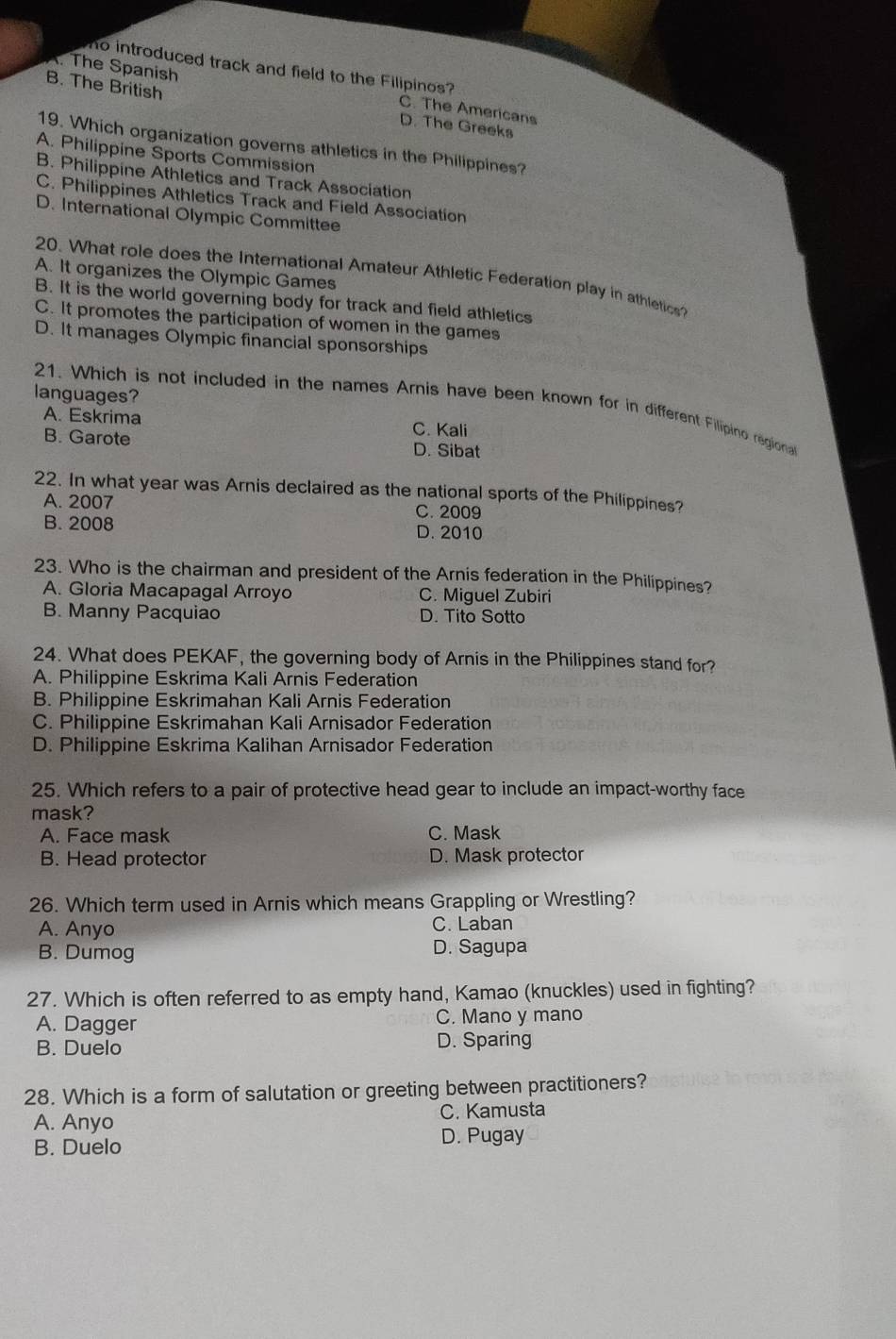 no introduced track and field to the Filipinos?. The Spanish C. The Americans
B. The British D. The Greeks
19. Which organization governs athletics in the Philippines?
A. Philippine Sports Commission
B. Philippine Athletics and Track Association
C. Philippines Athletics Track and Field Association
D. International Olympic Committee
A. It organizes the Olympic Games
20. What role does the International Amateur Athletic Federation play in athletic?
B. It is the world governing body for track and field athletics
C. It promotes the participation of women in the games
D. It manages Olympic financial sponsorships
languages?
21. Which is not included in the names Arnis have been known for in different Filipino regiona
A. Eskrima C. Kali
B. Garote D. Sibat
22. In what year was Arnis declaired as the national sports of the Philippines?
A. 2007 C. 2009
B. 2008 D. 2010
23. Who is the chairman and president of the Arnis federation in the Philippines?
A. Gloria Macapagal Arroyo C. Miguel Zubiri
B. Manny Pacquiao D. Tito Sotto
24. What does PEKAF, the governing body of Arnis in the Philippines stand for?
A. Philippine Eskrima Kali Arnis Federation
B. Philippine Eskrimahan Kali Arnis Federation
C. Philippine Eskrimahan Kali Arnisador Federation
D. Philippine Eskrima Kalihan Arnisador Federation
25. Which refers to a pair of protective head gear to include an impact-worthy face
mask?
A. Face mask C. Mask
B. Head protector D. Mask protector
26. Which term used in Arnis which means Grappling or Wrestling?
A. Anyo C. Laban
B. Dumog D. Sagupa
27. Which is often referred to as empty hand, Kamao (knuckles) used in fighting?
A. Dagger C. Mano y mano
B. Duelo D. Sparing
28. Which is a form of salutation or greeting between practitioners?
A. Anyo C. Kamusta
B. Duelo D. Pugay