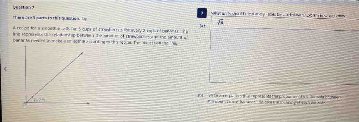 What units should the x and y- axes be labeled with? Explain how you know
There are 3 parts to this question. by
(a) sqrt(x)
A recipe for a smoothie calls for 5 cups of strawberries for every 2 cups of bananas. The
line represents the relationship between the amount of strawberries and the amount of
bananas needed to make a smoothie according to this recipe. The point is on the line.
(b) Write an equation that represents the proportional relationship between
strawberries and bananas. Indicate the meaning of each variable