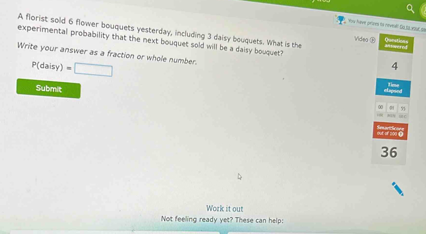 You have prizes to reveal! Go to your ga 
A florist sold 6 flower bouquets yesterday, including 3 daisy bouquets. What is the 
Video ⑥ 
experimental probability that the next bouquet sold will be a daisy bouquet? 
Write your answer as a fraction or whole number.
P(daisy)=□
Submit 
Work it out 
Not feeling ready yet? These can help: