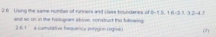 2.6 Using the same number of runners and class boundaries of 0-1.5, 1.6 -3. 1, 3.2 - 4.7
and so on in the histogram above, construct the following: 
2.6.1 a cumulative frequency polygon (ogive) (7)